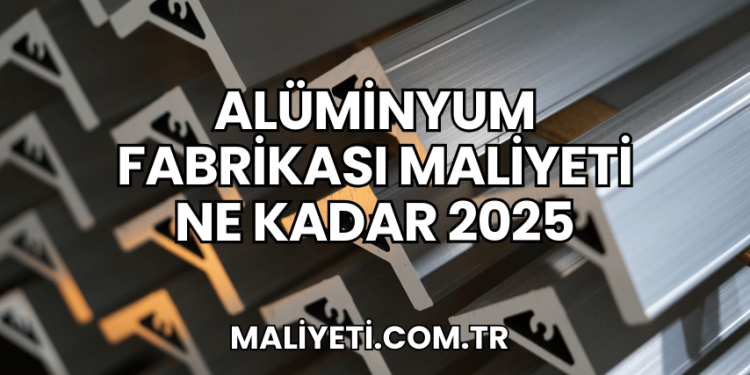 Alüminyum Fabrikası Maliyeti Ne Kadar 2025