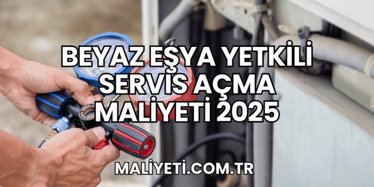 Beyaz Eşya Yetkili Servis Açma Maliyeti 2025