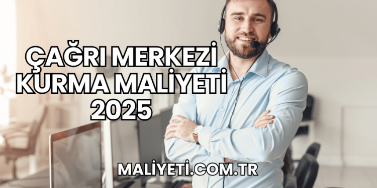 Çağrı Merkezi Kurma Maliyeti 2025