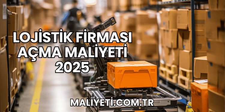 Lojistik Firması Açma Maliyeti 2025