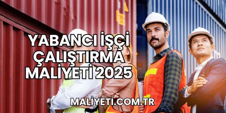 Yabancı İşçi Çalıştırma Maliyeti 2025