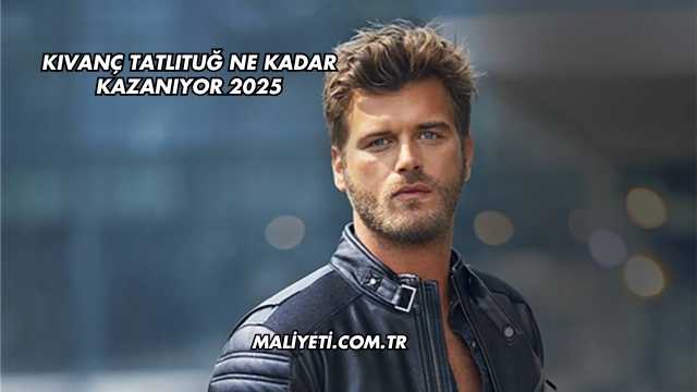 Kıvanç Tatlıtuğ Ne Kadar Kazanıyor 2025