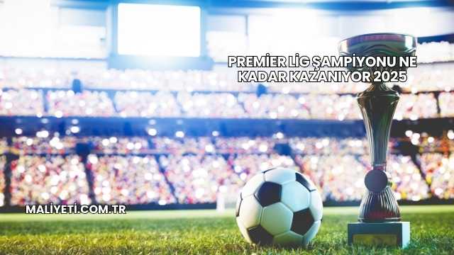 Premier Lig Şampiyonu Ne Kadar Kazanıyor 2025