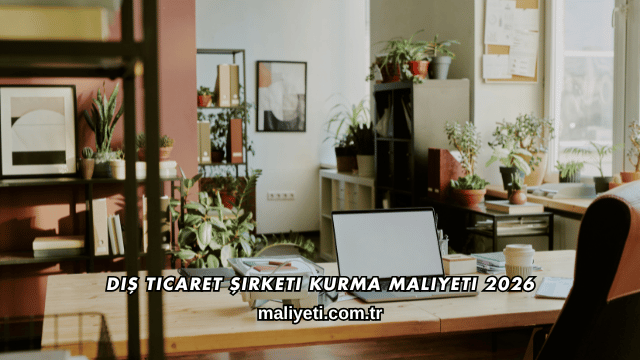 Dış Ticaret Şirketi Kurma Maliyeti 2026