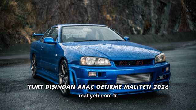 Yurt Dışından Araç Getirme Maliyeti 2026